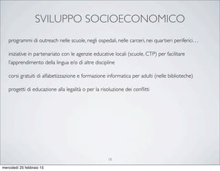 SVILUPPO SOCIOECONOMICO
18
programmi di outreach nelle scuole, negli ospedali, nelle carceri, nei quartieri periferici…
iniziative in partenariato con le agenzie educative locali (scuole, CTP) per facilitare
l’apprendimento della lingua e/o di altre discipline
corsi gratuiti di alfabetizzazione e formazione informatica per adulti (nelle biblioteche)
progetti di educazione alla legalità o per la risoluzione dei conﬂitti
mercoledì 25 febbraio 15
 
