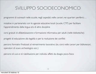 SVILUPPO SOCIOECONOMICO
18
programmi di outreach nelle scuole, negli ospedali, nelle carceri, nei quartieri periferici…
iniziative in partenariato con le agenzie educative locali (scuole, CTP) per facilitare
l’apprendimento della lingua e/o di altre discipline
corsi gratuiti di alfabetizzazione e formazione informatica per adulti (nelle biblioteche)
progetti di educazione alla legalità o per la risoluzione dei conﬂitti
percorsi formativi ﬁnalizzati al reinserimento lavorativo (es. corsi nelle carceri per bibliotecari,
operatori di scavo archeologico ecc.)
percorsi di cura e di riabilitazione per individui affetti da disagio psico-ﬁsico
mercoledì 25 febbraio 15
 