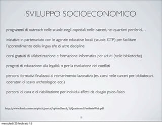 SVILUPPO SOCIOECONOMICO
18
programmi di outreach nelle scuole, negli ospedali, nelle carceri, nei quartieri periferici…
iniziative in partenariato con le agenzie educative locali (scuole, CTP) per facilitare
l’apprendimento della lingua e/o di altre discipline
corsi gratuiti di alfabetizzazione e formazione informatica per adulti (nelle biblioteche)
progetti di educazione alla legalità o per la risoluzione dei conﬂitti
percorsi formativi ﬁnalizzati al reinserimento lavorativo (es. corsi nelle carceri per bibliotecari,
operatori di scavo archeologico ecc.)
percorsi di cura e di riabilitazione per individui affetti da disagio psico-ﬁsico
http://www.fondazionecariplo.it/portal/upload/ent3/1/Quaderno1PeriferieWeb.pdf
mercoledì 25 febbraio 15
 