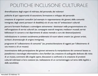 POLITICHE INCLUSONE CULTURALE
19
diversiﬁcazione degli organi di indirizzo, del personale, dei volontari
politiche di pari opportunità di assunzione, formazione e sviluppo del personale
creazione di organismi consultivi (ad esempio in rappresentanza dei giovani, delle comunità
immigrate, degli utenti portatori di disabilità) e/o di una rete di “ambasciatori culturali
percorsi formativi ﬁnalizzati a coinvolgere attivamente i destinatari nella programmazione e/o
nell’erogazione di servizi culturali (es. compagnie teatrali integrate, mediatori museali, servizi
bibliotecari in carcere o nei dipartimenti di salute mentale a cura dei detenuti/pazienti)
individuazione in contesti socialmente problematici di nuovi talenti creativi (es. giovani artisti,
scrittori, drammaturghi di origine immigrata),
programmi di “collezionismo di comunità” (es. prestito/donazione di oggetti per l’allestimento di
una mostra o di un museo)
incentivazione della partecipazione dei giovani attraverso la manipolazione dei contenuti basata su
piattaforme e tecnologie informatiche a loro familiari (es. creazione di audioguide dedicate alla visita
di un museo, commenti alle singole opere, discussioni e confronti) o la creazione di prodotti
culturali indirizzati ai loro coetanei (es. realizzazione di un cortometraggio sul tema della legalità o
della xenofobia)
mercoledì 25 febbraio 15
 
