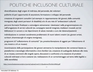 POLITICHE INCLUSONE CULTURALE
19
diversiﬁcazione degli organi di indirizzo, del personale, dei volontari
politiche di pari opportunità di assunzione, formazione e sviluppo del personale
creazione di organismi consultivi (ad esempio in rappresentanza dei giovani, delle comunità
immigrate, degli utenti portatori di disabilità) e/o di una rete di “ambasciatori culturali
percorsi formativi ﬁnalizzati a coinvolgere attivamente i destinatari nella programmazione e/o
nell’erogazione di servizi culturali (es. compagnie teatrali integrate, mediatori museali, servizi
bibliotecari in carcere o nei dipartimenti di salute mentale a cura dei detenuti/pazienti)
individuazione in contesti socialmente problematici di nuovi talenti creativi (es. giovani artisti,
scrittori, drammaturghi di origine immigrata),
programmi di “collezionismo di comunità” (es. prestito/donazione di oggetti per l’allestimento di
una mostra o di un museo)
incentivazione della partecipazione dei giovani attraverso la manipolazione dei contenuti basata su
piattaforme e tecnologie informatiche a loro familiari (es. creazione di audioguide dedicate alla visita
di un museo, commenti alle singole opere, discussioni e confronti) o la creazione di prodotti
culturali indirizzati ai loro coetanei (es. realizzazione di un cortometraggio sul tema della legalità o
della xenofobia)
http://www.fondazionecariplo.it/portal/upload/ent3/1/Quaderno1PeriferieWeb.pdf
mercoledì 25 febbraio 15
 
