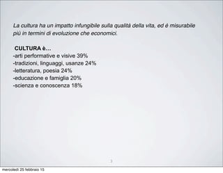 3
La cultura ha un impatto infungibile sulla qualità della vita, ed è misurabile
più in termini di evoluzione che economici.
CULTURA è…
-arti performative e visive 39%
-tradizioni, linguaggi, usanze 24%
-letteratura, poesia 24%
-educazione e famiglia 20%
-scienza e conoscenza 18%
mercoledì 25 febbraio 15
 