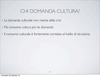 CHI DOMANDA CULTURA?
26
• La domanda culturale non risente della crisi
• Più consumo cultura più ne domando
• Il consumo culturale è fortemente correlato al livello di istruzione
mercoledì 25 febbraio 15
 