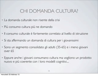 CHI DOMANDA CULTURA?
26
• La domanda culturale non risente della crisi
• Più consumo cultura più ne domando
• Il consumo culturale è fortemente correlato al livello di istruzione
• Si sta affermando un domanda di cultura per i giovanissimi
• Sono un segmento consolidato gli adulti (35-65) e i meno giovani
over 65
• Eppure anche i giovani consumano cultura ma vogliono un prodotto
nuovo e più coerente con i loro modelli cognitivi....
mercoledì 25 febbraio 15
 