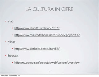 LA CULTURA IN CIFRE
27
• Istat
• http://www.istat.it/it/archivio/79529
• http://www.misuredelbenessere.it/index.php?id=32
• MIbac
• http://www.statistica.beniculturali.it/
• Eurostat
• http://ec.europa.eu/eurostat/web/culture/overview
mercoledì 25 febbraio 15
 