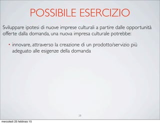 28
Sviluppare ipotesi di nuove imprese culturali a partire dalle opportunità
offerte dalla domanda, una nuova impresa culturale potrebbe:
• innovare, attraverso la creazione di un prodotto/servizio più
adeguato alle esigenze della domanda
POSSIBILE ESERCIZIO
mercoledì 25 febbraio 15
 