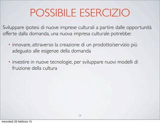 28
Sviluppare ipotesi di nuove imprese culturali a partire dalle opportunità
offerte dalla domanda, una nuova impresa culturale potrebbe:
• innovare, attraverso la creazione di un prodotto/servizio più
adeguato alle esigenze della domanda
• investire in nuove tecnologie, per sviluppare nuovi modelli di
fruizione della cultura
POSSIBILE ESERCIZIO
mercoledì 25 febbraio 15
 
