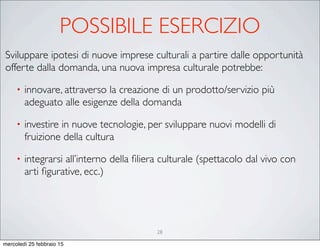 28
Sviluppare ipotesi di nuove imprese culturali a partire dalle opportunità
offerte dalla domanda, una nuova impresa culturale potrebbe:
• innovare, attraverso la creazione di un prodotto/servizio più
adeguato alle esigenze della domanda
• investire in nuove tecnologie, per sviluppare nuovi modelli di
fruizione della cultura
• integrarsi all’interno della ﬁliera culturale (spettacolo dal vivo con
arti ﬁgurative, ecc.)
POSSIBILE ESERCIZIO
mercoledì 25 febbraio 15
 
