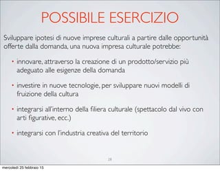 28
Sviluppare ipotesi di nuove imprese culturali a partire dalle opportunità
offerte dalla domanda, una nuova impresa culturale potrebbe:
• innovare, attraverso la creazione di un prodotto/servizio più
adeguato alle esigenze della domanda
• investire in nuove tecnologie, per sviluppare nuovi modelli di
fruizione della cultura
• integrarsi all’interno della ﬁliera culturale (spettacolo dal vivo con
arti ﬁgurative, ecc.)
• integrarsi con l’industria creativa del territorio
POSSIBILE ESERCIZIO
mercoledì 25 febbraio 15
 