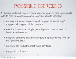 28
Sviluppare ipotesi di nuove imprese culturali a partire dalle opportunità
offerte dalla domanda, una nuova impresa culturale potrebbe:
• innovare, attraverso la creazione di un prodotto/servizio più
adeguato alle esigenze della domanda
• investire in nuove tecnologie, per sviluppare nuovi modelli di
fruizione della cultura
• integrarsi all’interno della ﬁliera culturale (spettacolo dal vivo con
arti ﬁgurative, ecc.)
• integrarsi con l’industria creativa del territorio
• integrarsi con il turismo
POSSIBILE ESERCIZIO
mercoledì 25 febbraio 15
 