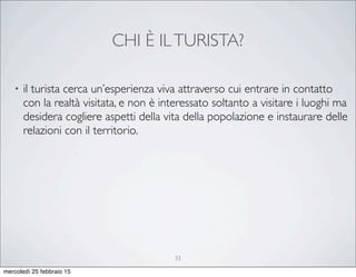 CHI È ILTURISTA?
• il turista cerca un’esperienza viva attraverso cui entrare in contatto
con la realtà visitata, e non è interessato soltanto a visitare i luoghi ma
desidera cogliere aspetti della vita della popolazione e instaurare delle
relazioni con il territorio.
33
mercoledì 25 febbraio 15
 