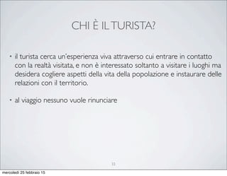 CHI È ILTURISTA?
• il turista cerca un’esperienza viva attraverso cui entrare in contatto
con la realtà visitata, e non è interessato soltanto a visitare i luoghi ma
desidera cogliere aspetti della vita della popolazione e instaurare delle
relazioni con il territorio.
• al viaggio nessuno vuole rinunciare
33
mercoledì 25 febbraio 15
 