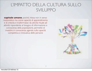L’IMPATTO DELLA CULTURA SULLO
SVILUPPO
capitale umano, poiché, intesa non in senso
nozionistico ma come capacità di apprendimento
e di crescita e trasformatasi da attività rituale ad
attività rispondente al bisogno di informazione e
conoscenza della popolazione, permette di
investire in conoscenza, agendo sulla capacità
competitiva e innovativa delle persone
5
mercoledì 25 febbraio 15
 