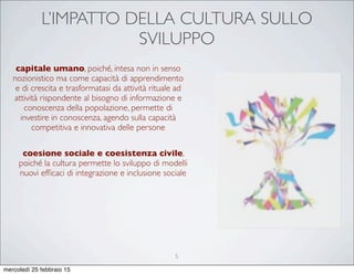 L’IMPATTO DELLA CULTURA SULLO
SVILUPPO
capitale umano, poiché, intesa non in senso
nozionistico ma come capacità di apprendimento
e di crescita e trasformatasi da attività rituale ad
attività rispondente al bisogno di informazione e
conoscenza della popolazione, permette di
investire in conoscenza, agendo sulla capacità
competitiva e innovativa delle persone
coesione sociale e coesistenza civile,
poiché la cultura permette lo sviluppo di modelli
nuovi efﬁcaci di integrazione e inclusione sociale
5
mercoledì 25 febbraio 15
 