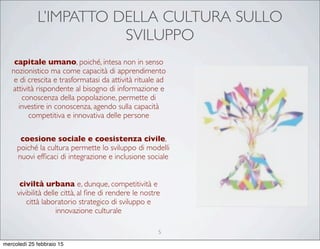 L’IMPATTO DELLA CULTURA SULLO
SVILUPPO
capitale umano, poiché, intesa non in senso
nozionistico ma come capacità di apprendimento
e di crescita e trasformatasi da attività rituale ad
attività rispondente al bisogno di informazione e
conoscenza della popolazione, permette di
investire in conoscenza, agendo sulla capacità
competitiva e innovativa delle persone
civiltà urbana e, dunque, competitività e
vivibilità delle città, al ﬁne di rendere le nostre
città laboratorio strategico di sviluppo e
innovazione culturale
coesione sociale e coesistenza civile,
poiché la cultura permette lo sviluppo di modelli
nuovi efﬁcaci di integrazione e inclusione sociale
5
mercoledì 25 febbraio 15
 