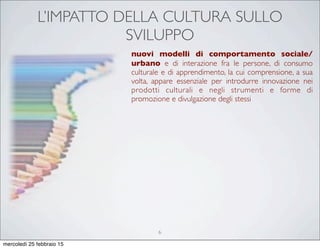 L’IMPATTO DELLA CULTURA SULLO
SVILUPPO
nuovi modelli di comportamento sociale/
urbano e di interazione fra le persone, di consumo
culturale e di apprendimento, la cui comprensione, a sua
volta, appare essenziale per introdurre innovazione nei
prodotti culturali e negli strumenti e forme di
promozione e divulgazione degli stessi
6
mercoledì 25 febbraio 15
 