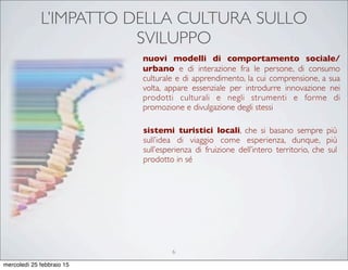 L’IMPATTO DELLA CULTURA SULLO
SVILUPPO
nuovi modelli di comportamento sociale/
urbano e di interazione fra le persone, di consumo
culturale e di apprendimento, la cui comprensione, a sua
volta, appare essenziale per introdurre innovazione nei
prodotti culturali e negli strumenti e forme di
promozione e divulgazione degli stessi
sistemi turistici locali, che si basano sempre più
sull’idea di viaggio come esperienza, dunque, più
sull’esperienza di fruizione dell’intero territorio, che sul
prodotto in sé
6
mercoledì 25 febbraio 15
 