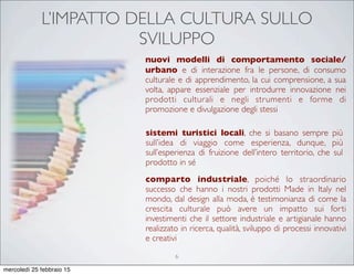 L’IMPATTO DELLA CULTURA SULLO
SVILUPPO
nuovi modelli di comportamento sociale/
urbano e di interazione fra le persone, di consumo
culturale e di apprendimento, la cui comprensione, a sua
volta, appare essenziale per introdurre innovazione nei
prodotti culturali e negli strumenti e forme di
promozione e divulgazione degli stessi
sistemi turistici locali, che si basano sempre più
sull’idea di viaggio come esperienza, dunque, più
sull’esperienza di fruizione dell’intero territorio, che sul
prodotto in sé
comparto industriale, poiché lo straordinario
successo che hanno i nostri prodotti Made in Italy nel
mondo, dal design alla moda, è testimonianza di come la
crescita culturale può avere un impatto sui forti
investimenti che il settore industriale e artigianale hanno
realizzato in ricerca, qualità, sviluppo di processi innovativi
e creativi
6
mercoledì 25 febbraio 15
 