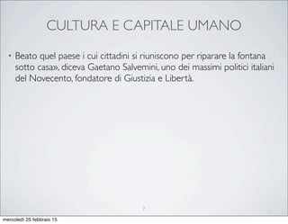 CULTURA E CAPITALE UMANO
• Beato quel paese i cui cittadini si riuniscono per riparare la fontana
sotto casa», diceva Gaetano Salvemini, uno dei massimi politici italiani
del Novecento, fondatore di Giustizia e Libertà.
7
mercoledì 25 febbraio 15
 