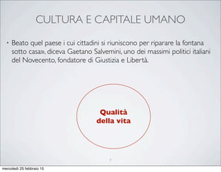 CULTURA E CAPITALE UMANO
• Beato quel paese i cui cittadini si riuniscono per riparare la fontana
sotto casa», diceva Gaetano Salvemini, uno dei massimi politici italiani
del Novecento, fondatore di Giustizia e Libertà.
Qualità
della vita
7
mercoledì 25 febbraio 15
 