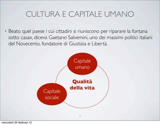 CULTURA E CAPITALE UMANO
• Beato quel paese i cui cittadini si riuniscono per riparare la fontana
sotto casa», diceva Gaetano Salvemini, uno dei massimi politici italiani
del Novecento, fondatore di Giustizia e Libertà.
Qualità
della vita
Capitale
umano
Capitale
sociale
7
mercoledì 25 febbraio 15
 