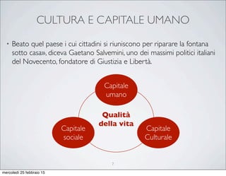 CULTURA E CAPITALE UMANO
• Beato quel paese i cui cittadini si riuniscono per riparare la fontana
sotto casa», diceva Gaetano Salvemini, uno dei massimi politici italiani
del Novecento, fondatore di Giustizia e Libertà.
Qualità
della vita
Capitale
umano
Capitale
sociale
Capitale
Culturale
7
mercoledì 25 febbraio 15
 