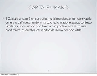 CAPITALE UMANO
• il Capitale umano è un costrutto multidimensionale non osservabile
generato dall’investimento in istruzione, formazione, salute, contesto
familiare e socio economico, tale da comportare un effetto sulla
produttività, osservabile dal reddito da lavoro nel ciclo vitale.
8
mercoledì 25 febbraio 15
 