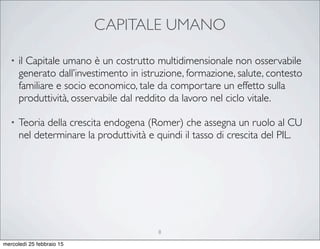 CAPITALE UMANO
• il Capitale umano è un costrutto multidimensionale non osservabile
generato dall’investimento in istruzione, formazione, salute, contesto
familiare e socio economico, tale da comportare un effetto sulla
produttività, osservabile dal reddito da lavoro nel ciclo vitale.
• Teoria della crescita endogena (Romer) che assegna un ruolo al CU
nel determinare la produttività e quindi il tasso di crescita del PIL.
8
mercoledì 25 febbraio 15
 