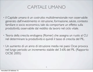 CAPITALE UMANO
• il Capitale umano è un costrutto multidimensionale non osservabile
generato dall’investimento in istruzione, formazione, salute, contesto
familiare e socio economico, tale da comportare un effetto sulla
produttività, osservabile dal reddito da lavoro nel ciclo vitale.
• Teoria della crescita endogena (Romer) che assegna un ruolo al CU
nel determinare la produttività e quindi il tasso di crescita del PIL.
• Un aumento di un anno di istruzione media nei paesi Ocse provoca
nel lungo periodo un incremento stabile del 3-6% del PIL (Rapporto
OCSE 2005)
8
mercoledì 25 febbraio 15
 