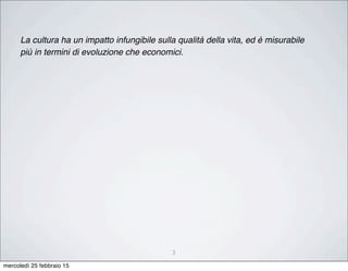 3
La cultura ha un impatto infungibile sulla qualità della vita, ed è misurabile
più in termini di evoluzione che economici.
mercoledì 25 febbraio 15
 