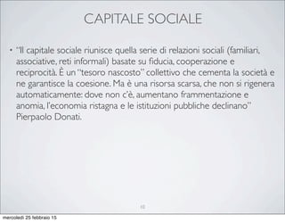 CAPITALE SOCIALE
• “Il capitale sociale riunisce quella serie di relazioni sociali (familiari,
associative, reti informali) basate su ﬁducia, cooperazione e
reciprocità. È un “tesoro nascosto” collettivo che cementa la società e
ne garantisce la coesione. Ma è una risorsa scarsa, che non si rigenera
automaticamente: dove non c’è, aumentano frammentazione e
anomia, l’economia ristagna e le istituzioni pubbliche declinano”
Pierpaolo Donati.
10
mercoledì 25 febbraio 15
 