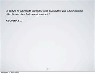 3
La cultura ha un impatto infungibile sulla qualità della vita, ed è misurabile
più in termini di evoluzione che economici.
CULTURA è…
mercoledì 25 febbraio 15
 