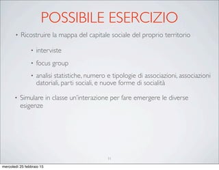 POSSIBILE ESERCIZIO
• Ricostruire la mappa del capitale sociale del proprio territorio
• interviste
• focus group
• analisi statistiche, numero e tipologie di associazioni, associazioni
datoriali, parti sociali, e nuove forme di socialità
• Simulare in classe un’interazione per fare emergere le diverse
esigenze
11
mercoledì 25 febbraio 15
 