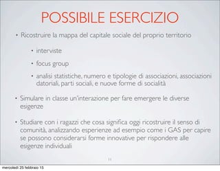 POSSIBILE ESERCIZIO
• Ricostruire la mappa del capitale sociale del proprio territorio
• interviste
• focus group
• analisi statistiche, numero e tipologie di associazioni, associazioni
datoriali, parti sociali, e nuove forme di socialità
• Simulare in classe un’interazione per fare emergere le diverse
esigenze
• Studiare con i ragazzi che cosa signiﬁca oggi ricostruire il senso di
comunità, analizzando esperienze ad esempio come i GAS per capire
se possono considerarsi forme innovative per rispondere alle
esigenze individuali
11
mercoledì 25 febbraio 15
 