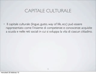 CAPITALE CULTURALE
• Il capitale culturale (lingue, gusto, way of life, ecc) può essere
rappresentato come l’insieme di competenze e conoscenze acquisite
a scuola e nelle reti sociali in cui si sviluppa la vita di ciascun cittadino.
12
mercoledì 25 febbraio 15
 