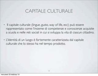 CAPITALE CULTURALE
• Il capitale culturale (lingue, gusto, way of life, ecc) può essere
rappresentato come l’insieme di competenze e conoscenze acquisite
a scuola e nelle reti sociali in cui si sviluppa la vita di ciascun cittadino.
• L’Identità di un luogo è fortemente caratterizzata dal capitale
culturale che lo stesso ha nel tempo prodotto.
12
mercoledì 25 febbraio 15
 