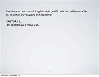 3
La cultura ha un impatto infungibile sulla qualità della vita, ed è misurabile
più in termini di evoluzione che economici.
CULTURA è…
-arti performative e visive 39%
mercoledì 25 febbraio 15
 
