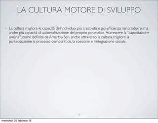 LA CULTURA MOTORE DI SVILUPPO
• La cultura migliora le capacità dell’individuo: più creatività e più efﬁcienza nel produrre, ma
anche più capacità di autorealizzazione del proprio potenziale.Accrescere la “capacitazione
umana”, come deﬁnita da Amartya Sen, anche attraverso la cultura, migliora la
partecipazione al processo democratico, la coesione e l'integrazione sociale.
13
mercoledì 25 febbraio 15
 