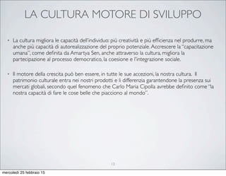 LA CULTURA MOTORE DI SVILUPPO
• La cultura migliora le capacità dell’individuo: più creatività e più efﬁcienza nel produrre, ma
anche più capacità di autorealizzazione del proprio potenziale.Accrescere la “capacitazione
umana”, come deﬁnita da Amartya Sen, anche attraverso la cultura, migliora la
partecipazione al processo democratico, la coesione e l'integrazione sociale.
• Il motore della crescita può ben essere, in tutte le sue accezioni, la nostra cultura. Il
patrimonio culturale entra nei nostri prodotti e li differenzia garantendone la presenza sui
mercati globali, secondo quel fenomeno che Carlo Maria Cipolla avrebbe deﬁnito come “la
nostra capacità di fare le cose belle che piacciono al mondo”.
13
mercoledì 25 febbraio 15
 
