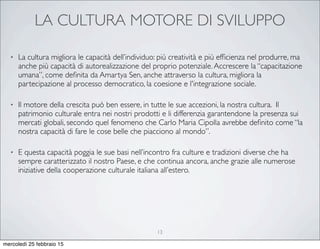LA CULTURA MOTORE DI SVILUPPO
• La cultura migliora le capacità dell’individuo: più creatività e più efﬁcienza nel produrre, ma
anche più capacità di autorealizzazione del proprio potenziale.Accrescere la “capacitazione
umana”, come deﬁnita da Amartya Sen, anche attraverso la cultura, migliora la
partecipazione al processo democratico, la coesione e l'integrazione sociale.
• Il motore della crescita può ben essere, in tutte le sue accezioni, la nostra cultura. Il
patrimonio culturale entra nei nostri prodotti e li differenzia garantendone la presenza sui
mercati globali, secondo quel fenomeno che Carlo Maria Cipolla avrebbe deﬁnito come “la
nostra capacità di fare le cose belle che piacciono al mondo”.
• E questa capacità poggia le sue basi nell’incontro fra culture e tradizioni diverse che ha
sempre caratterizzato il nostro Paese, e che continua ancora, anche grazie alle numerose
iniziative della cooperazione culturale italiana all’estero.
13
mercoledì 25 febbraio 15
 