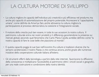 LA CULTURA MOTORE DI SVILUPPO
• La cultura migliora le capacità dell’individuo: più creatività e più efﬁcienza nel produrre, ma
anche più capacità di autorealizzazione del proprio potenziale.Accrescere la “capacitazione
umana”, come deﬁnita da Amartya Sen, anche attraverso la cultura, migliora la
partecipazione al processo democratico, la coesione e l'integrazione sociale.
• Il motore della crescita può ben essere, in tutte le sue accezioni, la nostra cultura. Il
patrimonio culturale entra nei nostri prodotti e li differenzia garantendone la presenza sui
mercati globali, secondo quel fenomeno che Carlo Maria Cipolla avrebbe deﬁnito come “la
nostra capacità di fare le cose belle che piacciono al mondo”.
• E questa capacità poggia le sue basi nell’incontro fra culture e tradizioni diverse che ha
sempre caratterizzato il nostro Paese, e che continua ancora, anche grazie alle numerose
iniziative della cooperazione culturale italiana all’estero.
• Gli strumenti offerti dalla tecnologia, a partire dalla rete internet, favoriscono la diffusione
della conoscenza e moltiplicano l’accessibilità al patrimonio oltre i vincoli sociali e geograﬁci,
per una reale costruzione e condivisione della nostra identità.
13
mercoledì 25 febbraio 15
 