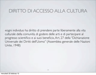 DIRITTO DI ACCESSO ALLA CULTURA
«ogni individuo ha diritto di prendere parte liberamente alla vita
culturale della comunità, di godere delle arti e di partecipare al
progresso scientiﬁco e ai suoi beneﬁci»,Art. 27 della “Dichiarazione
Universale dei Diritti dell’Uomo” (Assemblea generale delle Nazioni
Unite, 1948)
14
mercoledì 25 febbraio 15
 