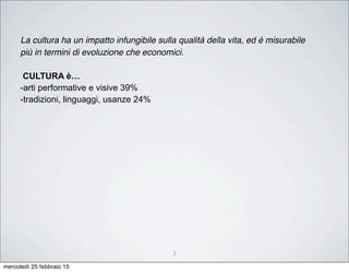 3
La cultura ha un impatto infungibile sulla qualità della vita, ed è misurabile
più in termini di evoluzione che economici.
CULTURA è…
-arti performative e visive 39%
-tradizioni, linguaggi, usanze 24%
mercoledì 25 febbraio 15
 