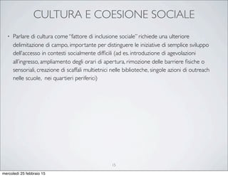 CULTURA E COESIONE SOCIALE
• Parlare di cultura come “fattore di inclusione sociale” richiede una ulteriore
delimitazione di campo, importante per distinguere le iniziative di semplice sviluppo
dell’accesso in contesti socialmente difﬁcili (ad es. introduzione di agevolazioni
all’ingresso, ampliamento degli orari di apertura, rimozione delle barriere ﬁsiche o
sensoriali, creazione di scaffali multietnici nelle biblioteche, singole azioni di outreach
nelle scuole, nei quartieri periferici)
15
mercoledì 25 febbraio 15
 
