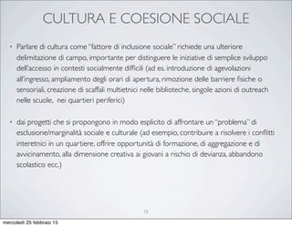 CULTURA E COESIONE SOCIALE
• Parlare di cultura come “fattore di inclusione sociale” richiede una ulteriore
delimitazione di campo, importante per distinguere le iniziative di semplice sviluppo
dell’accesso in contesti socialmente difﬁcili (ad es. introduzione di agevolazioni
all’ingresso, ampliamento degli orari di apertura, rimozione delle barriere ﬁsiche o
sensoriali, creazione di scaffali multietnici nelle biblioteche, singole azioni di outreach
nelle scuole, nei quartieri periferici)
• dai progetti che si propongono in modo esplicito di affrontare un “problema” di
esclusione/marginalità sociale e culturale (ad esempio, contribuire a risolvere i conﬂitti
interetnici in un quartiere, offrire opportunità di formazione, di aggregazione e di
avvicinamento, alla dimensione creativa ai giovani a rischio di devianza, abbandono
scolastico ecc.)
15
mercoledì 25 febbraio 15
 