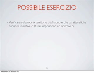 POSSIBILE ESERCIZIO
• Veriﬁcare sul proprio territorio quali sono e che caratteristiche
hanno le iniziative culturali, rispondono ad obiettivi di:
16
mercoledì 25 febbraio 15
 
