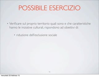 POSSIBILE ESERCIZIO
• Veriﬁcare sul proprio territorio quali sono e che caratteristiche
hanno le iniziative culturali, rispondono ad obiettivi di:
• riduzione dell’esclusione sociale
16
mercoledì 25 febbraio 15
 