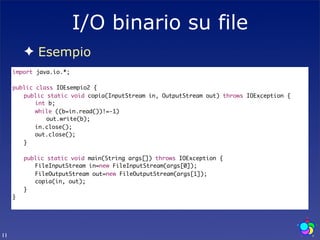 I/O binario su file
        ✦ Esempio
     import java.io.*;

     public class IOEsempio2 {
     	 public static void copia(InputStream in, OutputStream out) throws IOException {
     	 	 int b;
     	 	 while ((b=in.read())!=-1)
     	 	 	 out.write(b);
     	 	 in.close();
     	 	 out.close();
     	 }
     	
     	 public static void main(String args[]) throws IOException {
     	 	 FileInputStream in=new FileInputStream(args[0]);
     	 	 FileOutputStream out=new FileOutputStream(args[1]);
     	 	 copia(in, out);
     	 }
     }




11
 