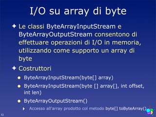 I/O su array di byte
     ✦ Le classi ByteArrayInputStream e
       ByteArrayOutputStream consentono di
       effettuare operazioni di I/O in memoria,
       utilizzando come supporto un array di
       byte
     ✦ Costruttori
      •   ByteArrayInputStream(byte[] array)
      •   ByteArrayInputStream(byte [] array[], int offset,
          int len)
      •   ByteArrayOutputStream()
          ‣   Accesso all’array prodotto col metodo byte[] toByteArray()
12
 