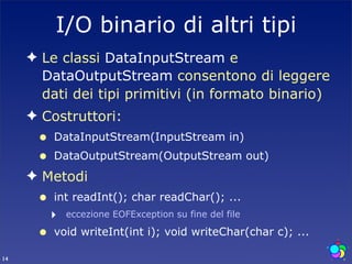 I/O binario di altri tipi
     ✦ Le classi DataInputStream e
       DataOutputStream consentono di leggere
       dati dei tipi primitivi (in formato binario)
     ✦ Costruttori:
      •   DataInputStream(InputStream in)
      •   DataOutputStream(OutputStream out)
     ✦ Metodi
      •   int readInt(); char readChar(); ...
          ‣   eccezione EOFException su fine del file

      •   void writeInt(int i); void writeChar(char c); ...

14
 
